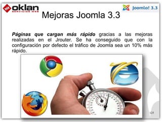 Mejoras Joomla 3.3 
Páginas que cargan más rápido gracias a las mejoras 
realizadas en el Jrouter. Se ha conseguido que con la 
configuración por defecto el tráfico de Joomla sea un 10% más 
rápido. 
125 
 