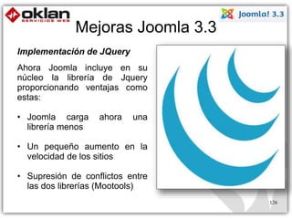 Mejoras Joomla 3.3 
126 
Implementación de JQuery 
Ahora Joomla incluye en su 
núcleo la librería de Jquery 
proporcionando ventajas como 
estas: 
• Joomla carga ahora una 
librería menos 
• Un pequeño aumento en la 
velocidad de los sitios 
• Supresión de conflictos entre 
las dos librerías (Mootools) 
 