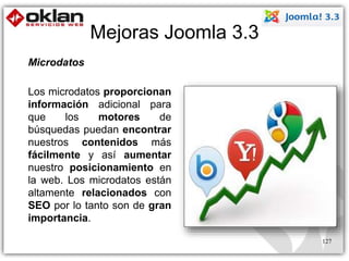 Mejoras Joomla 3.3 
127 
Microdatos 
Los microdatos proporcionan 
información adicional para 
que los motores de 
búsquedas puedan encontrar 
nuestros contenidos más 
fácilmente y así aumentar 
nuestro posicionamiento en 
la web. Los microdatos están 
altamente relacionados con 
SEO por lo tanto son de gran 
importancia. 
 