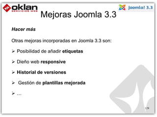 Mejoras Joomla 3.3 
128 
Hacer más 
Otras mejoras incorporadas en Joomla 3.3 son: 
 Posibilidad de añadir etiquetas 
 Dieño web responsive 
 Historial de versiones 
 Gestión de plantillas mejorada 
 … 
 