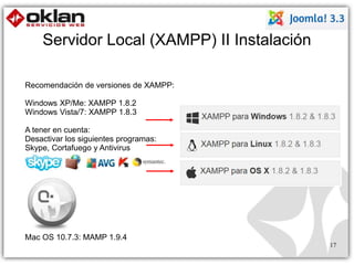 Servidor Local (XAMPP) II Instalación 
17 
Recomendación de versiones de XAMPP: 
Windows XP/Me: XAMPP 1.8.2 
Windows Vista/7: XAMPP 1.8.3 
A tener en cuenta: 
Desactivar los siguientes programas: 
Skype, Cortafuego y Antivirus 
Mac OS 10.7.3: MAMP 1.9.4 
 