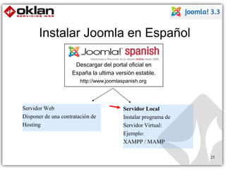 Instalar Joomla en Español 
Descargar del portal oficial en 
España la ultima versión estable. 
http://www.joomlaspanish.org 
Servidor Local 
Instalar programa de 
Servidor Virtual: 
Ejemplo: 
XAMPP / MAMP 
Servidor Web 
Disponer de una contratación de 
Hosting 
25 
 