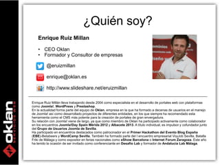3 
Enrique Ruiz Millan 
• CEO Oklan 
• Formador y Consultor de empresas 
@eruizmillan 
¿Quién soy? 
enrique@oklan.es 
http://www.slideshare.net/eruizmillan 
Enrique Ruiz Millán lleva trabajando desde 2004 como especialista en el desarrollo de portales web con plataformas 
como Joomla!, WordPress y Prestashop. 
En la actualidad forma parte del equipo de Oklan, empresa en la que ha formado a decenas de usuarios en el manejo 
de Joomla! así como desarrollado proyectos de diferentes entidades, en los que siempre ha recomendado esta 
herramienta como el CMS más potente para la creación de portales de gran envergadura. 
Su relación con Joomla! viene de largo, ya que como miembro de Oklan ha participado activamente como colaborador 
en los encuentros Joomla!Day Spain Mérida 2012 y Albacete 2013. A título individual, es impulsor y cofundador junto 
del Grupo de Usuarios Joomla de Sevilla. 
Ha participado en encuentros destacados como patrocinador en el Primer Hackathon del Evento Blog España 
(EBE)-Betabeers y WordCamp Sevilla. También ha formado parte del I encuentro empresarial VoyJob Sevilla, Batalla 
Friki de Málaga y como expositor en ferias nacionales como eShow Barcelona o Internet Forum Zaragoza. Este año 
ha tenido la ocasión de ser invitado como conferenciante en Desafío Lab y formador de Andalucía Lab Málaga. 
 