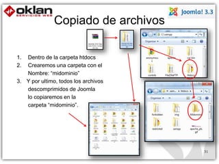 Copiado de archivos 
1. Dentro de la carpeta htdocs 
2. Crearemos una carpeta con el 
Nombre: “midominio” 
3. Y por ultimo, todos los archivos 
descomprimidos de Joomla 
lo copiaremos en la 
carpeta “midominio”. 
31 
 