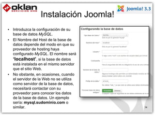 Instalación Joomla! 
34 
• Introduzca la configuración de su 
base de datos MySQL. 
• El Nombre del Host de la base de 
datos depende del modo en que su 
proveedor de hosting haya 
configurado MySQL. El nombre será 
‘localhost’, si la base de datos 
está instalada en el mismo servidor 
que el sitio Web. 
• No obstante, en ocasiones, cuando 
el servidor de la Web no se utiliza 
como servidor de la base de datos, 
necesitará contactar con su 
proveedor para conocer los datos 
de la base de datos. Un ejemplo 
sería: mysql.sudominio.com o 
similar. 
 