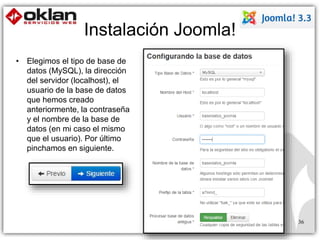 36 
Instalación Joomla! 
• Elegimos el tipo de base de 
datos (MySQL), la dirección 
del servidor (localhost), el 
usuario de la base de datos 
que hemos creado 
anteriormente, la contraseña 
y el nombre de la base de 
datos (en mi caso el mismo 
que el usuario). Por último 
pinchamos en siguiente. 
 