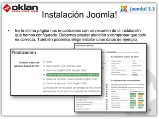 Instalación Joomla! 
• En la última página nos encontramos con un resumen de la instalación 
que hemos configurado. Debemos prestar atención y comprobar que todo 
es correcto. También podemos elegir instalar unos datos de ejemplo: 
37 
 