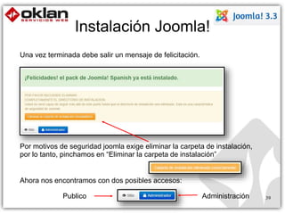Instalación Joomla! 
Una vez terminada debe salir un mensaje de felicitación. 
Por motivos de seguridad joomla exige eliminar la carpeta de instalación, 
por lo tanto, pinchamos en “Eliminar la carpeta de instalación” 
Ahora nos encontramos con dos posibles accesos: 
Publico Administración 39 
 