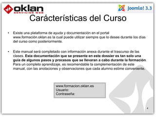Carácterísticas del Curso 
• Existe una plataforma de ayuda y documentación en el portal 
www.formación.oklan.es la cual puede utilizar siempre que lo desee durante los días 
del curso como posteriormente. 
• Este manual será completado con información anexa durante el trascurso de las 
clases. Esta documentación que se presenta en este dossier es tan solo una 
guía de algunos pasos y procesos que se llevaran a cabo durante la formación. 
Para un completo aprendizaje, es recomendable la complementación de este 
manual, con las anotaciones y observaciones que cada alumno estime conveniente. 
www.formacion.oklan.es 
Usuario: 
Contraseña: 
4 
 