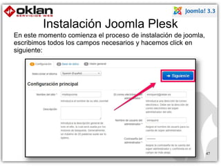 Instalación Joomla Plesk 
47 
En este momento comienza el proceso de instalación de joomla, 
escribimos todos los campos necesarios y hacemos click en 
siguiente: 
 