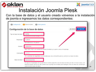 Instalación Joomla Plesk 
Con la base de datos y el usuario creado volvemos a la instalación 
de joomla e ingresamos los datos correspondientes: 
49 
 