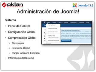 Administración de Joomla! 
Sistema 
• Panel de Control 
• Configuración Global 
• Comprobación Global 
• Comprobar 
• Limpiar la Caché 
• Purgar la Caché Expirada 
• Información del Sistema 
57 
 