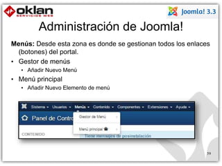 Administración de Joomla! 
Menús: Desde esta zona es donde se gestionan todos los enlaces 
(botones) del portal. 
• Gestor de menús 
• Añadir Nuevo Menú 
• Menú principal 
• Añadir Nuevo Elemento de menú 
59 
 