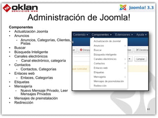 Administración de Joomla! 
Componentes 
• Actualización Joomla 
• Anuncios 
- Anuncios, Categorías, Clientes, 
Pistas 
• Buscar 
• Búsqueda Inteligente 
• Canales electrónicos 
- Canal electrónico, categoría 
• Contactos 
- Contactos, Categorías 
• Enlaces web 
- Enlaces, Categorías 
• Etiquetas 
• Mensajería 
- Nuevo Mensaje Privado, Leer 
Mensajes Privados 
• Mensajes de preinstalación 
• Redirección 
61 
 
