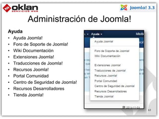 Administración de Joomla! 
Ayuda 
• Ayuda Joomla! 
• Foro de Soporte de Joomla! 
• Wiki Documentación 
• Extensiones Joomla! 
• Traducciones de Joomla! 
• Recursos Joomla! 
• Portal Comunidad 
• Centro de Seguridad de Joomla! 
• Recursos Desarrolladores 
• Tienda Joomla! 
63 
 