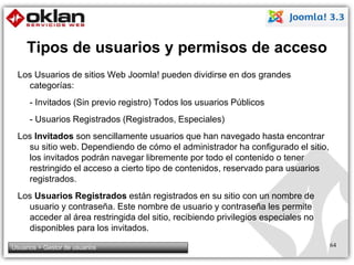 Tipos de usuarios y permisos de acceso 
Los Usuarios de sitios Web Joomla! pueden dividirse en dos grandes 
categorías: 
- Invitados (Sin previo registro) Todos los usuarios Públicos 
- Usuarios Registrados (Registrados, Especiales) 
Los Invitados son sencillamente usuarios que han navegado hasta encontrar 
su sitio web. Dependiendo de cómo el administrador ha configurado el sitio, 
los invitados podrán navegar libremente por todo el contenido o tener 
restringido el acceso a cierto tipo de contenidos, reservado para usuarios 
registrados. 
Los Usuarios Registrados están registrados en su sitio con un nombre de 
usuario y contraseña. Este nombre de usuario y contraseña les permite 
acceder al área restringida del sitio, recibiendo privilegios especiales no 
disponibles para los invitados. 
Usuarios > Gestor de usuarios 64 
 