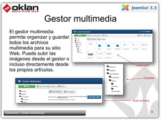Gestor multimedia 
El gestor multimedia 
permite organizar y guardar 
todos los archivos 
multimedia para su sitio 
Web. Puede subir las 
imágenes desde el gestor o 
incluso directamente desde 
los propios artículos. 
Explorador 
Carpetas 
Subir archivos 
Contenido > Gestor Multimedia 74 
 
