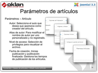 Parámetros de artículos 
Parámetros – Artículo 
Autor: Selecciona el auto que 
desea que aparezca como 
creador del artículo. 
Alias de autor: Para modificar el 
nombre de autor por uno 
personalizado y no registrado. 
Nivel de acceso: Selección de 
privilegios para visualizar el 
archivo. 
Fecha de creación, Inicias 
publicación y publicación 
finalizada: Gestiona los tiempos 
de publicación de los artículos. 
Contenido > Gestor de artículos > Añadir nuevo artículo 79 
 