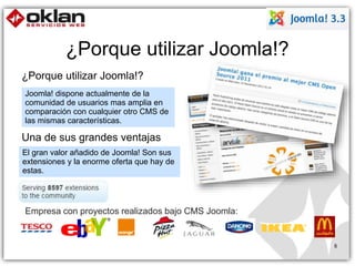 ¿Porque utilizar Joomla!? 
¿Porque utilizar Joomla!? 
8 
Joomla! dispone actualmente de la 
comunidad de usuarios mas amplia en 
comparación con cualquier otro CMS de 
las mismas características. 
Una de sus grandes ventajas 
El gran valor añadido de Joomla! Son sus 
extensiones y la enorme oferta que hay de 
estas. 
Empresa con proyectos realizados bajo CMS Joomla: 
 