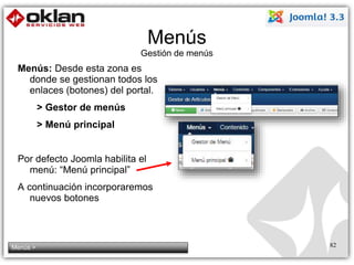 Menús 
Gestión de menús 
Menús: Desde esta zona es 
donde se gestionan todos los 
enlaces (botones) del portal. 
> Gestor de menús 
> Menú principal 
Por defecto Joomla habilita el 
menú: “Menú principal” 
A continuación incorporaremos 
nuevos botones 
Menús > 82 
 