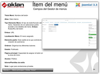 Ítem del menú 
Campos del Gestor de menús 
Titulo Menú: Nombre del botón 
Alias: Dato interno 
Tipo Elemento Menú: El tipo de botón/función del 
menú. Haciendo clic en seleccionar podrá 
acceder a los detalles del menú. Enlace: 
Ruta(URL) del botón 
Enlace: URL 
Localización Menú: El menú asignado 
Elemento padre: Esta casilla es la que controla la 
creación de submenús 
Ordenar: Organiza los diferentes botones 
Estado: Publicado 
Página principal: Capacidad de asignar el botón en 
la zona de inicio. 
Acceso: Público 
Idioma/Plantillas de estilo 
Nota: Lugar para anotaciones privadas 
Menús > Menú principal > Editar “Inicio” 84 
 
