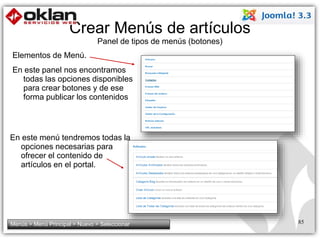 Crear Menús de artículos 
Panel de tipos de menús (botones) 
En este menú tendremos todas la 
opciones necesarias para 
ofrecer el contenido de 
artículos en el portal. 
85 
Elementos de Menú. 
En este panel nos encontramos 
todas las opciones disponibles 
para crear botones y de ese 
forma publicar los contenidos 
Menús > Menú Principal > Nuevo > Seleccionar 
 