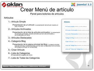 Crear Menú de artículo 
Panel para botones de artículos 
Artículos 
1.- Artículo Simple 
Presentación de un artículo: La presentación del artículo muestra un 
solo un artículo. 
2.- Artículos Archivados 
Presentación de la lista de artículos archivados: La presentación 
de artículos archivados, muestra artículos que han sido archivados y 
son localizables por fecha. 
3.- Artículos Destacados 
4.- Categoría Blog 
Presentación de la página principal del Blog: La página principal 
estandar del blog, muestra artículos que han sido configurados como artículos 
de la página principal, en formato Blog. 
5.- Crear Artículo 
6.- Lista de Categorías 
(El equivalente a página de inicio) 
7.- Lista de Todas las Categorías 
Menús > Menú Principal > Nuevo > Seleccionar “Artículos” 86 
 
