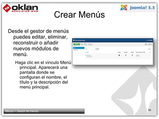 Crear Menús 
Desde el gestor de menús 
puedes editar, eliminar, 
reconstruir o añadir 
nuevos módulos de 
menú. 
Haga clic en el vinculo Menú 
principal. Aparecerá una 
pantalla donde se 
configuran el nombre, el 
título y la descripción del 
menú principal. 
Menús > Gestor de menús 88 
 