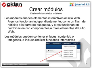 Crear módulos 
Carácterísticas de los módulos 
Los módulos añaden elementos interactivos al sitio Web. 
Algunos funcionan independientemente, como un flash de 
noticias o la barra de búsqueda, y otros funcionan en 
combinación con componentes u otros elementos del sitio 
Web. 
Los módulos pueden contener enlaces, contenido o 
imágenes, e incluso realizar funciones interactivas 
Extensiones > Gestor de Módulos 96 
 