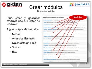 Crear módulos 
Tipos de módulos 
Para crear y gestionar 
módulos use el Gestor de 
módulos. 
Algunos tipos de módulos: 
- Menús 
- Anuncios-Banners 
- Quien está en línea 
- Buscar 
- Etc. 
Módulos 
Extensiones > Gestor de Módulos 97 
 