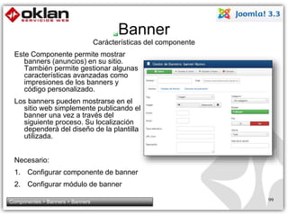 Banner 
Carácterísticas del componente 
Este Componente permite mostrar 
banners (anuncios) en su sitio. 
También permite gestionar algunas 
características avanzadas como 
impresiones de los banners y 
código personalizado. 
Los banners pueden mostrarse en el 
sitio web simplemente publicando el 
banner una vez a través del 
siguiente proceso. Su localización 
dependerá del diseño de la plantilla 
utilizada. 
Necesario: 
1. Configurar componente de banner 
2. Configurar módulo de banner 
Componentes > Banners > Banners 99 
 