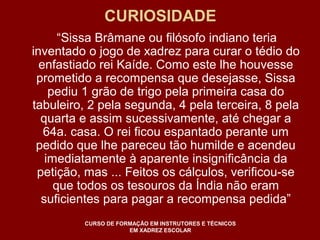 CURIOSIDADE 
“Sissa Brâmane ou filósofo indiano teria 
inventado o jogo de xadrez para curar o tédio do 
enfastiado rei Kaíde. Como este lhe houvesse 
prometido a recompensa que desejasse, Sissa 
pediu 1 grão de trigo pela primeira casa do 
tabuleiro, 2 pela segunda, 4 pela terceira, 8 pela 
quarta e assim sucessivamente, até chegar a 
64a. casa. O rei ficou espantado perante um 
pedido que lhe pareceu tão humilde e acendeu 
imediatamente à aparente insignificância da 
petição, mas ... Feitos os cálculos, verificou-se 
que todos os tesouros da Índia não eram 
suficientes para pagar a recompensa pedida” 
CURSO DE FORMAÇÃO EM INSTRUTORES E TÉCNICOS 
EM XADREZ ESCOLAR 
 
