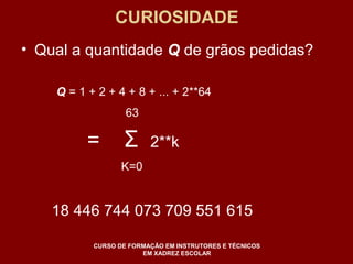 CURIOSIDADE 
• Qual a quantidade Q de grãos pedidas? 
Q = 1 + 2 + 4 + 8 + ... + 2**64 
63 
= Σ 2**k 
K=0 
18 446 744 073 709 551 615 
CURSO DE FORMAÇÃO EM INSTRUTORES E TÉCNICOS 
EM XADREZ ESCOLAR 
 