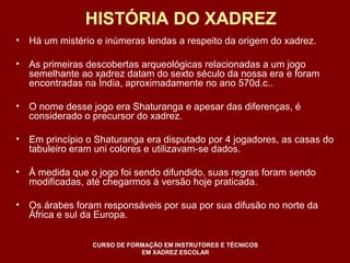 HISTÓRIA DO XADREZ 
• Há um mistério e inúmeras lendas a respeito da origem do xadrez. 
• As primeiras descobertas arqueológicas relacionadas a um jogo 
semelhante ao xadrez datam do sexto século da nossa era e foram 
encontradas na Índia, aproximadamente no ano 570d.c.. 
• O nome desse jogo era Shaturanga e apesar das diferenças, é 
considerado o precursor do xadrez. 
• Em princípio o Shaturanga era disputado por 4 jogadores, as casas do 
tabuleiro eram uni colores e utilizavam-se dados. 
• À medida que o jogo foi sendo difundido, suas regras foram sendo 
modificadas, até chegarmos à versão hoje praticada. 
• Os árabes foram responsáveis por sua por sua difusão no norte da 
África e sul da Europa. 
CURSO DE FORMAÇÃO EM INSTRUTORES E TÉCNICOS 
EM XADREZ ESCOLAR 
 