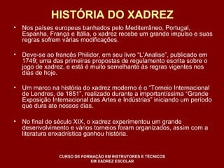 HISTÓRIA DO XADREZ 
• Nos países europeus banhados pelo Mediterrâneo, Portugal, 
Espanha, França e Itália, o xadrez recebe um grande impulso e suas 
regras sofrem várias modificações. 
• Deve-se ao francês Philidor, em seu livro “L’Analise”, publicado em 
1749; uma das primeiras propostas de regulamento escrita sobre o 
jogo de xadrez, e está é muito semelhante às regras vigentes nos 
dias de hoje. 
• Um marco na história do xadrez moderno é o “Torneio Internacional 
de Londres, de 1851”, realizado durante a importantíssima “Grande 
Exposição Internacional das Artes e Indústrias” iniciando um período 
que dura ate nossos dias. 
• No final do século XIX, o xadrez experimentou um grande 
desenvolvimento e vários torneios foram organizados, assim com a 
literatura enxadrística ganhou história. 
CURSO DE FORMAÇÃO EM INSTRUTORES E TÉCNICOS 
EM XADREZ ESCOLAR 
 