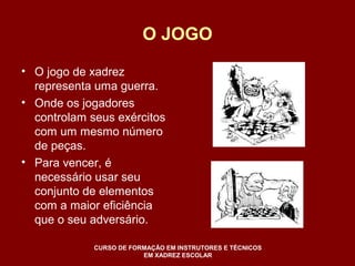 O JOGO 
• O jogo de xadrez 
representa uma guerra. 
• Onde os jogadores 
controlam seus exércitos 
com um mesmo número 
de peças. 
• Para vencer, é 
necessário usar seu 
conjunto de elementos 
com a maior eficiência 
que o seu adversário. 
CURSO DE FORMAÇÃO EM INSTRUTORES E TÉCNICOS 
EM XADREZ ESCOLAR 
 