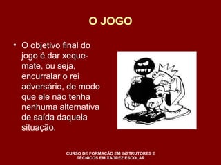 O JOGO 
• O objetivo final do 
jogo é dar xeque-mate, 
ou seja, 
encurralar o rei 
adversário, de modo 
que ele não tenha 
nenhuma alternativa 
de saída daquela 
situação. 
CURSO DE FORMAÇÃO EM INSTRUTORES E 
TÉCNICOS EM XADREZ ESCOLAR 
 