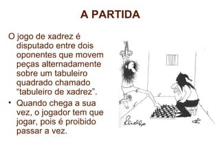 A PARTIDA 
O jogo de xadrez é 
disputado entre dois 
oponentes que movem 
peças alternadamente 
sobre um tabuleiro 
quadrado chamado 
“tabuleiro de xadrez”. 
• Quando chega a sua 
vez, o jogador tem que 
jogar, pois é proibido 
passar a vez. 
CURSO DE FORMAÇÃO EM INSTRUTORES E 
TÉCNICOS EM XADREZ ESCOLAR 
 