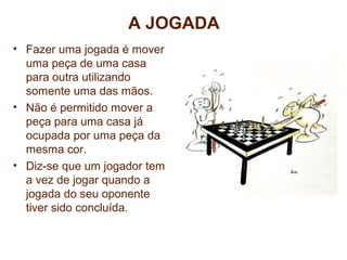 A JOGADA 
• Fazer uma jogada é mover 
uma peça de uma casa 
para outra utilizando 
somente uma das mãos. 
• Não é permitido mover a 
peça para uma casa já 
ocupada por uma peça da 
mesma cor. 
• Diz-se que um jogador tem 
a vez de jogar quando a 
jogada do seu oponente 
tiver sido concluída. 
CURSO DE FORMAÇÃO EM INSTRUTORES E 
TÉCNICOS EM XADREZ ESCOLAR 
 