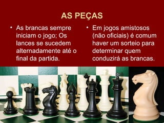 AS PEÇAS 
• Em jogos amistosos 
(não oficiais) é comum 
haver um sorteio para 
determinar quem 
conduzirá as brancas. 
• As brancas sempre 
iniciam o jogo; Os 
lances se sucedem 
alternadamente até o 
final da partida. 
CURSO DE FORMAÇÃO EM INSTRUTORES E 
TÉCNICOS EM XADREZ ESCOLAR 
 