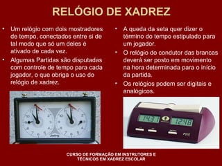 RELÓGIO DE XADREZ 
• Um relógio com dois mostradores 
de tempo, conectados entre si de 
tal modo que só um deles é 
ativado de cada vez. 
• Algumas Partidas são disputadas 
com controle de tempo para cada 
jogador, o que obriga o uso do 
relógio de xadrez. 
• A queda da seta quer dizer o 
término do tempo estipulado para 
um jogador. 
• O relógio do condutor das brancas 
deverá ser posto em movimento 
na hora determinada para o início 
da partida. 
• Os relógios podem ser digitais e 
analógicos. 
CURSO DE FORMAÇÃO EM INSTRUTORES E 
TÉCNICOS EM XADREZ ESCOLAR 
 