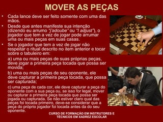 MOVER AS PEÇAS 
• Cada lance deve ser feito somente com uma das 
mãos. 
• Desde que antes manifeste sua intenção 
(dizendo eu arrumo “j’adoube” ou “I adjust”), o 
jogador que tem a vez de jogar pode arrumar 
uma ou mais peças em suas casas. 
• Se o jogador que tem a vez de jogar não 
respeitar o ritual descrito no item anterior e tocar 
sobre o tabuleiro em: 
a) uma ou mais peças de suas próprias peças, 
deve jogar a primeira peça tocada que possa ser 
movida; 
b) uma ou mais peças de seu oponente, ele 
deve capturar a primeira peça tocada, que possa 
ser capturada; 
c) uma peça de cada cor, ele deve capturar a peça do 
oponente com a sua peça ou, se isso for legal, mover 
ou capturar a primeira peça tocada que possa ser 
jogada ou capturada. Se não estiver claro qual das 
peças foi tocada primeiro, deve-se considerar que a 
peça do próprio jogador foi tocada antes da do seu 
oponente. 
CURSO DE FORMAÇÃO EM INSTRUTORES E 
TÉCNICOS EM XADREZ ESCOLAR 
 