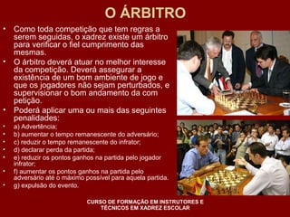 O ÁRBITRO 
• Como toda competição que tem regras a 
serem seguidas, o xadrez existe um árbitro 
para verificar o fiel cumprimento das 
mesmas. 
• O árbitro deverá atuar no melhor interesse 
da competição. Deverá assegurar a 
existência de um bom ambiente de jogo e 
que os jogadores não sejam perturbados, e 
supervisionar o bom andamento da com 
petição. 
• Poderá aplicar uma ou mais das seguintes 
penalidades: 
• a) Advertência; 
• b) aumentar o tempo remanescente do adversário; 
• c) reduzir o tempo remanescente do infrator; 
• d) declarar perda da partida; 
• e) reduzir os pontos ganhos na partida pelo jogador 
infrator; 
• f) aumentar os pontos ganhos na partida pelo 
adversário até o máximo possível para aquela partida. 
• g) expulsão do evento. 
CURSO DE FORMAÇÃO EM INSTRUTORES E 
TÉCNICOS EM XADREZ ESCOLAR 
 