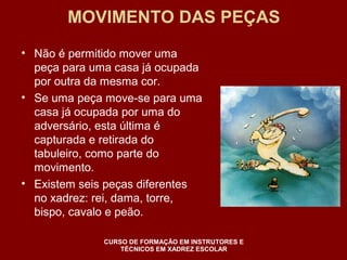MOVIMENTO DAS PEÇAS 
• Não é permitido mover uma 
peça para uma casa já ocupada 
por outra da mesma cor. 
• Se uma peça move-se para uma 
casa já ocupada por uma do 
adversário, esta última é 
capturada e retirada do 
tabuleiro, como parte do 
movimento. 
• Existem seis peças diferentes 
no xadrez: rei, dama, torre, 
bispo, cavalo e peão. 
CURSO DE FORMAÇÃO EM INSTRUTORES E 
TÉCNICOS EM XADREZ ESCOLAR 
 
