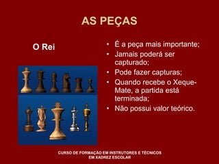 AS PEÇAS 
• É a peça mais importante; 
• Jamais poderá ser 
capturado; 
• Pode fazer capturas; 
• Quando recebe o Xeque- 
Mate, a partida está 
terminada; 
• Não possui valor teórico. 
O Rei 
CURSO DE FORMAÇÃO EM INSTRUTORES E TÉCNICOS 
EM XADREZ ESCOLAR 
 