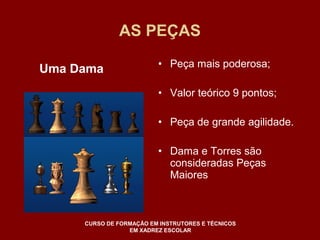AS PEÇAS 
• Peça mais poderosa; 
• Valor teórico 9 pontos; 
• Peça de grande agilidade. 
• Dama e Torres são 
consideradas Peças 
Maiores 
Uma Dama 
CURSO DE FORMAÇÃO EM INSTRUTORES E TÉCNICOS 
EM XADREZ ESCOLAR 
 