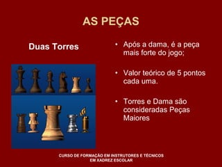 AS PEÇAS 
• Após a dama, é a peça 
mais forte do jogo; 
• Valor teórico de 5 pontos 
cada uma. 
• Torres e Dama são 
consideradas Peças 
Maiores 
Duas Torres 
CURSO DE FORMAÇÃO EM INSTRUTORES E TÉCNICOS 
EM XADREZ ESCOLAR 
 