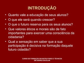 INTRODUÇÃO 
• Quanto vale a educação de seus alunos? 
• O que ele será quando crescer? 
• O que o futuro reserva para os seus alunos? 
• Que valores éticos e morais são de fato 
importantes para exercer uma consciência da 
cidadania? 
• Qual a sensação em saber que a sua 
participação é decisiva na formação daquele 
futuro cidadão? 
CURSO DE FORMAÇÃO EM INSTRUTORES E TÉCNICOS 
EM XADREZ ESCOLAR 
 
