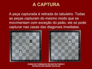 A CAPTURA 
A peça capturada é retirada do tabuleiro. Todas 
as peças capturam do mesmo modo que se 
movimentam com exceção do peão, ele só pode 
capturar nas casas das diagonais imediatas. 
CURSO DE FORMAÇÃO EM INSTRUTORES E 
TÉCNICOS EM XADREZ ESCOLAR 
