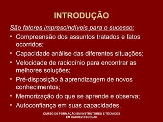 INTRODUÇÃO 
São fatores imprescindíveis para o sucesso: 
• Compreensão dos assuntos tratados e fatos 
ocorridos; 
• Capacidade análise das diferentes situações; 
• Velocidade de raciocínio para encontrar as 
melhores soluções; 
• Pré-disposição à aprendizagem de novos 
conhecimentos; 
• Memorização do que se aprende e observa; 
• Autoconfiança em suas capacidades. 
CURSO DE FORMAÇÃO EM INSTRUTORES E TÉCNICOS 
EM XADREZ ESCOLAR 
 